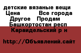 детские вязаные вещи › Цена ­ 500 - Все города Другое » Продам   . Башкортостан респ.,Караидельский р-н